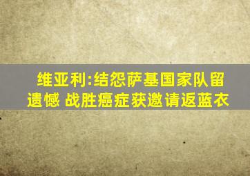 维亚利:结怨萨基国家队留遗憾 战胜癌症获邀请返蓝衣